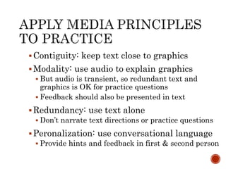 Contiguity: keep text close to graphics 
Modality: use audio to explain graphics 
 But audio is transient, so redundant text and 
graphics is OK for practice questions 
 Feedback should also be presented in text 
Redundancy: use text alone 
 Don’t narrate text directions or practice questions 
 Peronalization: use conversational language 
 Provide hints and feedback in first & second person 
 