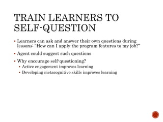  Learners can ask and answer their own questions during 
lessons: “How can I apply the program features to my job?” 
 Agent could suggest such questions 
 Why encourage self-questioning? 
 Active engagement improves learning 
 Developing metacognitive skills improves learning 
