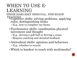 Cognitive skills: solving problems, applying 
rules, distinguishing items 
 E.g., how to complete tax forms 
Psychomotor skills: coordination physical 
movement and thought 
 E.g., driving a golf ball or driving a crane 
 Require coaching and detailed feedback 
 Attitudinal skills: opinions and behaviors 
 E.g., whether to recycle 
Which is hardest to teach with multimedia? 
 