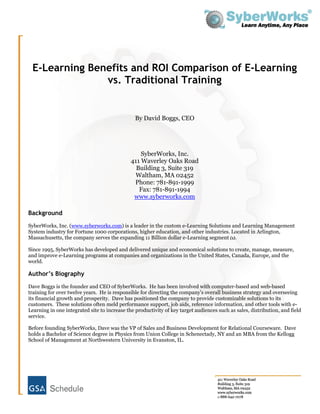 E-Learning Benefits and ROI Comparison of E-Learning
               vs. Traditional Training


                                                By David Boggs, CEO




                                                  SyberWorks, Inc.
                                              411 Waverley Oaks Road
                                                Building 3, Suite 319
                                                Waltham, MA 02452
                                               Phone: 781-891-1999
                                                 Fax: 781-891-1994
                                               www.syberworks.com

Background
SyberWorks, Inc. (www.syberworks.com) is a leader in the custom e-Learning Solutions and Learning Management
System industry for Fortune 1000 corporations, higher education, and other industries. Located in Arlington,
Massachusetts, the company serves the expanding 11 Billion dollar e-Learning segment (1).

Since 1995, SyberWorks has developed and delivered unique and economical solutions to create, manage, measure,
and improve e-Learning programs at companies and organizations in the United States, Canada, Europe, and the
world.

Author’s Biography
Dave Boggs is the founder and CEO of SyberWorks. He has been involved with computer-based and web-based
training for over twelve years. He is responsible for directing the company's overall business strategy and overseeing
its financial growth and prosperity. Dave has positioned the company to provide customizable solutions to its
customers. These solutions often meld performance support, job aids, reference information, and other tools with e-
Learning in one integrated site to increase the productivity of key target audiences such as sales, distribution, and field
service.

Before founding SyberWorks, Dave was the VP of Sales and Business Development for Relational Courseware. Dave
holds a Bachelor of Science degree in Physics from Union College in Schenectady, NY and an MBA from the Kellogg
School of Management at Northwestern University in Evanston, IL.
 