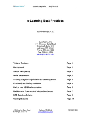 Learn Any Time…. Any Place              1




                  e-Learning Best Practices


                            By David Boggs, CEO




                               SyberWorks, Inc.
                           411 Waverley Oaks Road
                             Building 3, Suite 319
                             Arlington, MA 02452
                             Phone: 781-891-1999
                              Fax: 781-891-1994
                             www.syberworks.com



Table of Contents                                     Page 1

Background                                            Page 2

Author’s Biography                                    Page 2

White Paper Focus                                     Page 2

Scoping out your Organization’s e-Learning Needs      Page 3

Evaluating e-Learning Platforms                       Page 5

During your LMS Implementation                        Page 6

Building and Programming e-Learning Content           Page 7

LMS Selection Criteria                                Page 8

Closing Remarks                                       Page 10




411 Waverley Oaks Road        Waltham, MA 02452        781-891-1999
Building 3, Suite 319         www.syberworks.com
 