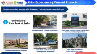 Our team parallely working with 5 SBI Apex Training Centers, consisting of
State Bank Foundation
Institute Chetana, Indore
State Bank Staff College, Hyderabad State Bank Institute of Information and
Communication, Hyderabad
State Bank Institute of Rural
Development, Hyderabad
State Bank Academy, Guragon
Prior Experience / Current Projects
 