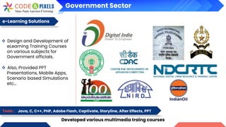 Government Sector
e-Learning Solutions
Developed various multimedia traing courses
Tools : Java, C, C++, PHP, Adobe Flash, Captivate, Storyline, After Effects, PPT
❖ Design and Development of
eLearning Training Courses
on various subjects for
Government officials.
❖ Also, Provided PPT
Presentations, Mobile Apps,
Scenario based Simulations
etc…
 