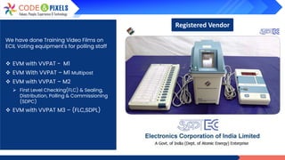 We have done Training Video Films on
ECIL Voting equipment's for polling staff
❖ EVM with VVPAT - M1
❖ EVM With VVPAT – M1 Multipost
❖ EVM with VVPAT – M2
➢ First Level Checking(FLC) & Sealing,
Distribution, Polling & Commissioning
(SDPC)
❖ EVM with VVPAT M3 – (FLC,SDPL)
Registered Vendor
 
