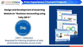 Prior Experience / Current Projects
Design and Development of eLearning
Module on “Business Accounting using
Tally.ERP 9 “
CBTS + MANUALS
Required for training students of tally
authorized institutes across India
 