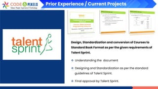 Prior Experience / Current Projects
Design, Standardization and conversion of Courses to
Standard Book Format as per the given requirements of
Talent Sprint.
❖ Understanding the document
❖ Designing and Standardization as per the standard
guidelines of Talent Sprint.
❖ Final approval by Talent Sprint.
 