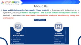 About Us
❖ Code and Pixels Interactive Technologies Private Limited is a IT company with its headquarters in
Hyderabad, providing E-Content Development and Custom Software Development Services to
industries in verticals such as Defence BFSI, Transportation, Aerospace, Manufacturing, Energy, BFSI
and Education.
Departments
IETM
DEVELOPMENT
Content
Engineering
▪ IETM , all Levels
▪ Web Application
Develomnet
▪ EXE based Application
▪ Computer Based
Learning
▪ Training Aids
▪ Video Based Learnig
 