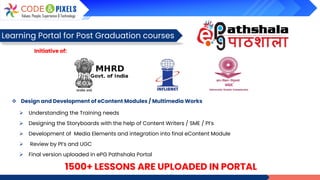1500+ LESSONS ARE UPLOADED IN PORTAL
Learning Portal for Post Graduation courses
Initiative of:
❖ Design and Development of eContent Modules / Multimedia Works
➢ Understanding the Training needs
➢ Designing the Storyboards with the help of Content Writers / SME / PI’s
➢ Development of Media Elements and integration into final eContent Module
➢ Review by PI’s and UGC
➢ Final version uploaded in ePG Pathshala Portal
 