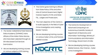❖ The Sardar Vallabhbhai Patel National
Police Academy (SVPNPA), trains
officers of the Indian Police Service,
who have been selected through an
All India based Civil Services
Examination.
❖ We are developing training courses
on various subjects of IPS training
❖ This Centre gives training to officers
from State Police, CPOs and other
LEAs of Central Government, Digital
Forensic Experts of CFSL and State
FSL, Judges and Prosecutors.
❖ The main objective of this Centre is
to build capacity in the field of Cyber
Crime Investigation and creating
Master Trainers
❖ We are developing training courses
on various Cyber crime, and forensic
related courses
❖ The Centre for Development of
Advanced Computing is an
Autonomous Scientific Society of
Department of Electronics and
Information Technology, Ministry of
Communications and Information
Technology, Government of India
❖ We are developing training courses
Mobile forensic, Disc Forensic , Cyber
crime investigation
 