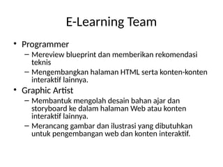 E-Learning Team
• Programmer
– Mereview blueprint dan memberikan rekomendasi
teknis
– Mengembangkan halaman HTML serta konten-konten
interaktif lainnya.
• Graphic Artist
– Membantuk mengolah desain bahan ajar dan
storyboard ke dalam halaman Web atau konten
interaktif lainnya.
– Merancang gambar dan ilustrasi yang dibutuhkan
untuk pengembangan web dan konten interaktif.
 