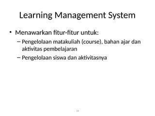 16
Learning Management System
• Menawarkan fitur-fitur untuk:
– Pengelolaan matakuliah (course), bahan ajar dan
aktivitas pembelajaran
– Pengelolaan siswa dan aktivitasnya
 