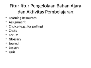 Fitur-fitur Pengelolaan Bahan Ajara
dan Aktivitas Pembelajaran
• Learning Resources
• Assignment
• Choice (e.g., for polling)
• Chats
• Forum
• Glossary
• Journal
• Lesson
• Quiz
 