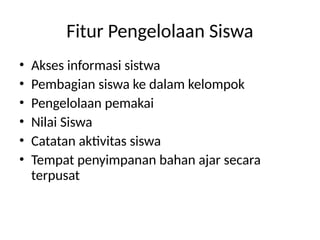 Fitur Pengelolaan Siswa
• Akses informasi sistwa
• Pembagian siswa ke dalam kelompok
• Pengelolaan pemakai
• Nilai Siswa
• Catatan aktivitas siswa
• Tempat penyimpanan bahan ajar secara
terpusat
 