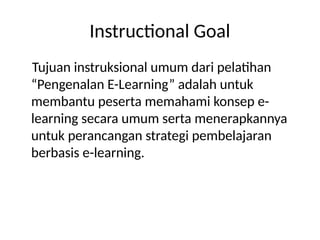 Instructional Goal
Tujuan instruksional umum dari pelatihan
“Pengenalan E-Learning” adalah untuk
membantu peserta memahami konsep e-
learning secara umum serta menerapkannya
untuk perancangan strategi pembelajaran
berbasis e-learning.
 
