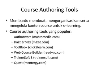Course Authoring Tools
• Membantu membuat, mengorganisasikan serta
mengelola konten course untuk e-learning.
• Course authoring tools yang populer:
– Authorware (macromedia.com)
– DazzlerMax (maxit.com)
– ToolBook (click2learn.com)
– Web Course Builder (readygo.com)
– TrainerSoft 8 (trainersoft.com)
– Quest (mentergy.com)
 
