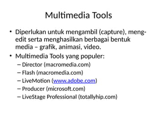 Multimedia Tools
• Diperlukan untuk mengambil (capture), meng-
edit serta menghasilkan berbagai bentuk
media – grafik, animasi, video.
• Multimedia Tools yang populer:
– Director (macromedia.com)
– Flash (macromedia.com)
– LiveMotion (www.adobe.com)
– Producer (microsoft.com)
– LiveStage Professional (totallyhip.com)
 