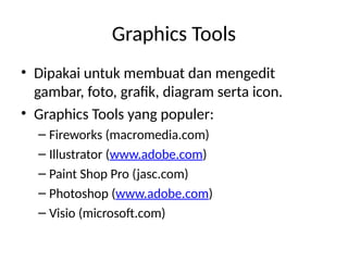 Graphics Tools
• Dipakai untuk membuat dan mengedit
gambar, foto, grafik, diagram serta icon.
• Graphics Tools yang populer:
– Fireworks (macromedia.com)
– Illustrator (www.adobe.com)
– Paint Shop Pro (jasc.com)
– Photoshop (www.adobe.com)
– Visio (microsoft.com)
 