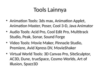 Tools Lainnya
• Animation Tools: 3ds max, Animation Applet,
Animation Master, Poser, Cool 3-D, Java Animator
• Audio Tools: Acid Pro, Cool Edit Pro, Multitrack
Studio, Peak, Sonar, Sound Forge
• Video Tools: Movie Maker, Pinnacle Studio,
Premiere, Avid Xpress DV, MovieShaker
• Virtual World Tools: 3D Canvas Pro, SiteSculptor,
AC3D, Dune, trueSpace, Cosmo Worlds, Art of
Illusion, Spazz3D
 