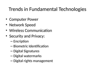Trends in Fundamental Technologies
• Computer Power
• Network Speed
• Wireless Communication
• Security and Privacy:
– Encription
– Biometric Identification
– Digital Signatures
– Digital watermarks
– Digital rights management
 