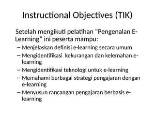 Instructional Objectives (TIK)
Setelah mengikuti pelatihan “Pengenalan E-
Learning” ini peserta mampu:
– Menjelaskan definisi e-learning secara umum
– Mengidentifikasi kekurangan dan kelemahan e-
learning
– Mengidentifikasi teknologi untuk e-learning
– Memahami berbagai strategi pengajaran dengan
e-learning
– Menyusun rancangan pengajaran berbasis e-
learning
 