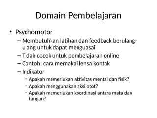 Domain Pembelajaran
• Psychomotor
– Membutuhkan latihan dan feedback berulang-
ulang untuk dapat menguasai
– Tidak cocok untuk pembelajaran online
– Contoh: cara memakai lensa kontak
– Indikator
• Apakah memerlukan aktivitas mental dan fisik?
• Apakah menggunakan aksi otot?
• Apakah memerlukan koordinasi antara mata dan
tangan?
 