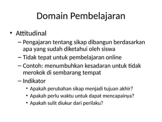 Domain Pembelajaran
• Attitudinal
– Pengajaran tentang sikap dibangun berdasarkan
apa yang sudah diketahui oleh siswa
– Tidak tepat untuk pembelajaran online
– Contoh: menumbuhkan kesadaran untuk tidak
merokok di sembarang tempat
– Indikator
• Apakah perubahan sikap menjadi tujuan akhir?
• Apakah perlu waktu untuk dapat mencapainya?
• Apakah sulit diukur dari perilaku?
 