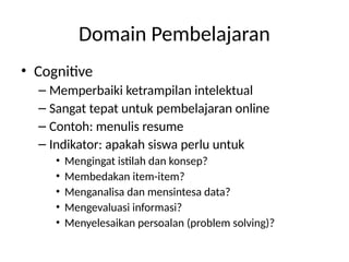 Domain Pembelajaran
• Cognitive
– Memperbaiki ketrampilan intelektual
– Sangat tepat untuk pembelajaran online
– Contoh: menulis resume
– Indikator: apakah siswa perlu untuk
• Mengingat istilah dan konsep?
• Membedakan item-item?
• Menganalisa dan mensintesa data?
• Mengevaluasi informasi?
• Menyelesaikan persoalan (problem solving)?
 