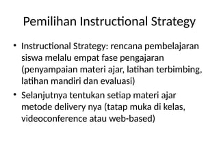 Pemilihan Instructional Strategy
• Instructional Strategy: rencana pembelajaran
siswa melalu empat fase pengajaran
(penyampaian materi ajar, latihan terbimbing,
latihan mandiri dan evaluasi)
• Selanjutnya tentukan setiap materi ajar
metode delivery nya (tatap muka di kelas,
videoconference atau web-based)
 