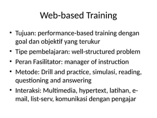 Web-based Training
• Tujuan: performance-based training dengan
goal dan objektif yang terukur
• Tipe pembelajaran: well-structured problem
• Peran Fasilitator: manager of instruction
• Metode: Drill and practice, simulasi, reading,
questioning and answering
• Interaksi: Multimedia, hypertext, latihan, e-
mail, list-serv, komunikasi dengan pengajar
 