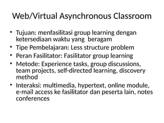 Web/Virtual Asynchronous Classroom
• Tujuan: menfasilitasi group learning dengan
ketersediaan waktu yang beragam
• Tipe Pembelajaran: Less structure problem
• Peran Fasilitator: Fasilitator group learning
• Metode: Experience tasks, group discussions,
team projects, self-directed learning, discovery
method
• Interaksi: multimedia, hypertext, online module,
e-mail access ke fasilitator dan peserta lain, notes
conferences
 