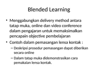 Blended Learning
• Menggabungkan delivery method antara
tatap muka, online dan video conference
dalam pengajaran untuk memaksimalkan
pencapain objective pembelajaran
• Contoh dalam pemasangan lensa kontak :
– Deskripsi prosedur pemasangan dapat diberikan
secara online
– Dalam tatap muka didemonstrasikan cara
pemakaian lensa kontak.
 
