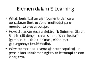 Elemen dalam E-Learning
• What: berisi bahan ajar (content) dan cara
pengajaran (instructional methods) yang
membantu proses belajar.
• How: diajarkan secara elektronik (Internet, Siaran
Satelit, dll) dengan cara lisan, tulisan, ilustrasi
(gambar atau foto), animasi, video atau
gabungannya (multimedia).
• Why: membantu peserta ajar mencapai tujuan
pendidikan untuk meningkatkan ketrampilan dan
kinerjanya.
 