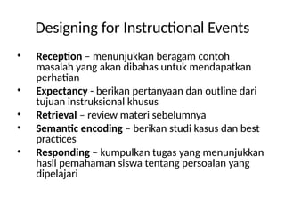 Designing for Instructional Events
• Reception – menunjukkan beragam contoh
masalah yang akan dibahas untuk mendapatkan
perhatian
• Expectancy - berikan pertanyaan dan outline dari
tujuan instruksional khusus
• Retrieval – review materi sebelumnya
• Semantic encoding – berikan studi kasus dan best
practices
• Responding – kumpulkan tugas yang menunjukkan
hasil pemahaman siswa tentang persoalan yang
dipelajari
 