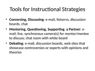 Tools for Instructional Strategies
• Conversing, Discussing: e-mail, listservs, discussion
boards, chat
• Mentoring, Questioning, Supporting a Partner: e-
mail; live, synchronous camera(s) for mentor/mentee
to discuss; chat room with white board
• Debating: e-mail, discussion boards, web sites that
showcase controversies or experts with opinions and
theories
 