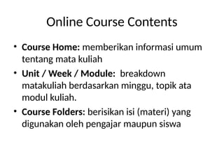 Online Course Contents
• Course Home: memberikan informasi umum
tentang mata kuliah
• Unit / Week / Module: breakdown
matakuliah berdasarkan minggu, topik ata
modul kuliah.
• Course Folders: berisikan isi (materi) yang
digunakan oleh pengajar maupun siswa
 