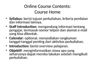 Online Course Contents:
Course Home
• Syllabus: berisi tujuan perkuliahan, kriteria penilaian
dan informasi lainnya.
• Staff Introduction: mengandung informasi tentang
pengajar, termasuk nomor telpon dan alamat e-mail
yang bisa dikontak.
• Calendar: optional, menyediakan rangkuman
tanggal-tanggal penting dari aktivitas perkuliahan.
• Introduction: berisi overview pelajaran.
• Objektif: menginformasikan siswa apa yang
seharusnya dapat mereka lakukan setelah mengikuti
perkuliahan.
 