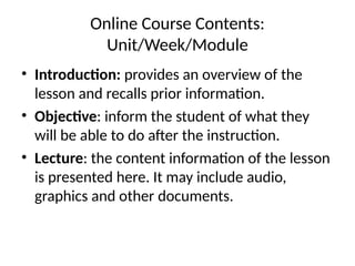 Online Course Contents:
Unit/Week/Module
• Introduction: provides an overview of the
lesson and recalls prior information.
• Objective: inform the student of what they
will be able to do after the instruction.
• Lecture: the content information of the lesson
is presented here. It may include audio,
graphics and other documents.
 