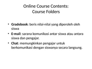 Online Course Contents:
Course Folders
• Gradebook: beris nilai-nilai yang diperoleh oleh
siswa
• E-mail: sarana komunikasi antar siswa atau antara
siswa dan pengajar.
• Chat: memungkinkan pengajar untuk
berkomunikasi dengan siswanya secara langsung.
 