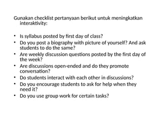 Gunakan checklist pertanyaan berikut untuk meningkatkan
interaktivity:
• Is syllabus posted by first day of class?
• Do you post a biography with picture of yourself? And ask
students to do the same?
• Are weekly discussion questions posted by the first day of
the week?
• Are discussions open-ended and do they promote
conversation?
• Do students interact with each other in discussions?
• Do you encourage students to ask for help when they
need it?
• Do you use group work for certain tasks?
 