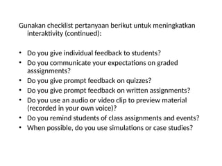 Gunakan checklist pertanyaan berikut untuk meningkatkan
interaktivity (continued):
• Do you give individual feedback to students?
• Do you communicate your expectations on graded
asssignments?
• Do you give prompt feedback on quizzes?
• Do you give prompt feedback on written assignments?
• Do you use an audio or video clip to preview material
(recorded in your own voice)?
• Do you remind students of class assignments and events?
• When possible, do you use simulations or case studies?
 