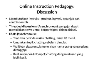 Online Instruction Pedagogy:
Discussion
• Membutuhkan instruksi, struktur, inovasi, petunjuk dan
contoh-contoh.
• Threaded discussions (Asynchronous): pengajar dapat
mewajibkan siswa untuk berpartisipasi dalam diskusi.
• Chats (Synchronous):
– Tentukan periode waktu chatting, misal 20 menit.
– Umumkan topik chatting sebelum dimulai.
– Wajibkan siswa untuk menuliskan nama orang yang sedang
ditanggapi.
– Buat kelompok-kelompok chatting dengan ukuran yang
lebih kecil.
 