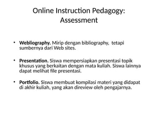 Online Instruction Pedagogy:
Assessment
• Webliography. Mirip dengan bibliography, tetapi
sumbernya dari Web sites.
• Presentation. Siswa mempersiapkan presentasi topik
khusus yang berkaitan dengan mata kuliah. Siswa lainnya
dapat melihat file presentasi.
• Portfolio. Siswa membuat kompilasi materi yang didapat
di akhir kuliah, yang akan direview oleh pengajarnya.
 