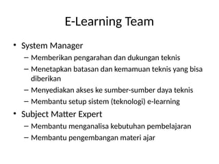 E-Learning Team
• System Manager
– Memberikan pengarahan dan dukungan teknis
– Menetapkan batasan dan kemamuan teknis yang bisa
diberikan
– Menyediakan akses ke sumber-sumber daya teknis
– Membantu setup sistem (teknologi) e-learning
• Subject Matter Expert
– Membantu menganalisa kebutuhan pembelajaran
– Membantu pengembangan materi ajar
 