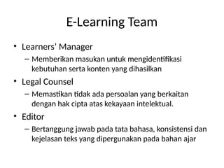E-Learning Team
• Learners’ Manager
– Memberikan masukan untuk mengidentifikasi
kebutuhan serta konten yang dihasilkan
• Legal Counsel
– Memastikan tidak ada persoalan yang berkaitan
dengan hak cipta atas kekayaan intelektual.
• Editor
– Bertanggung jawab pada tata bahasa, konsistensi dan
kejelasan teks yang dipergunakan pada bahan ajar
 