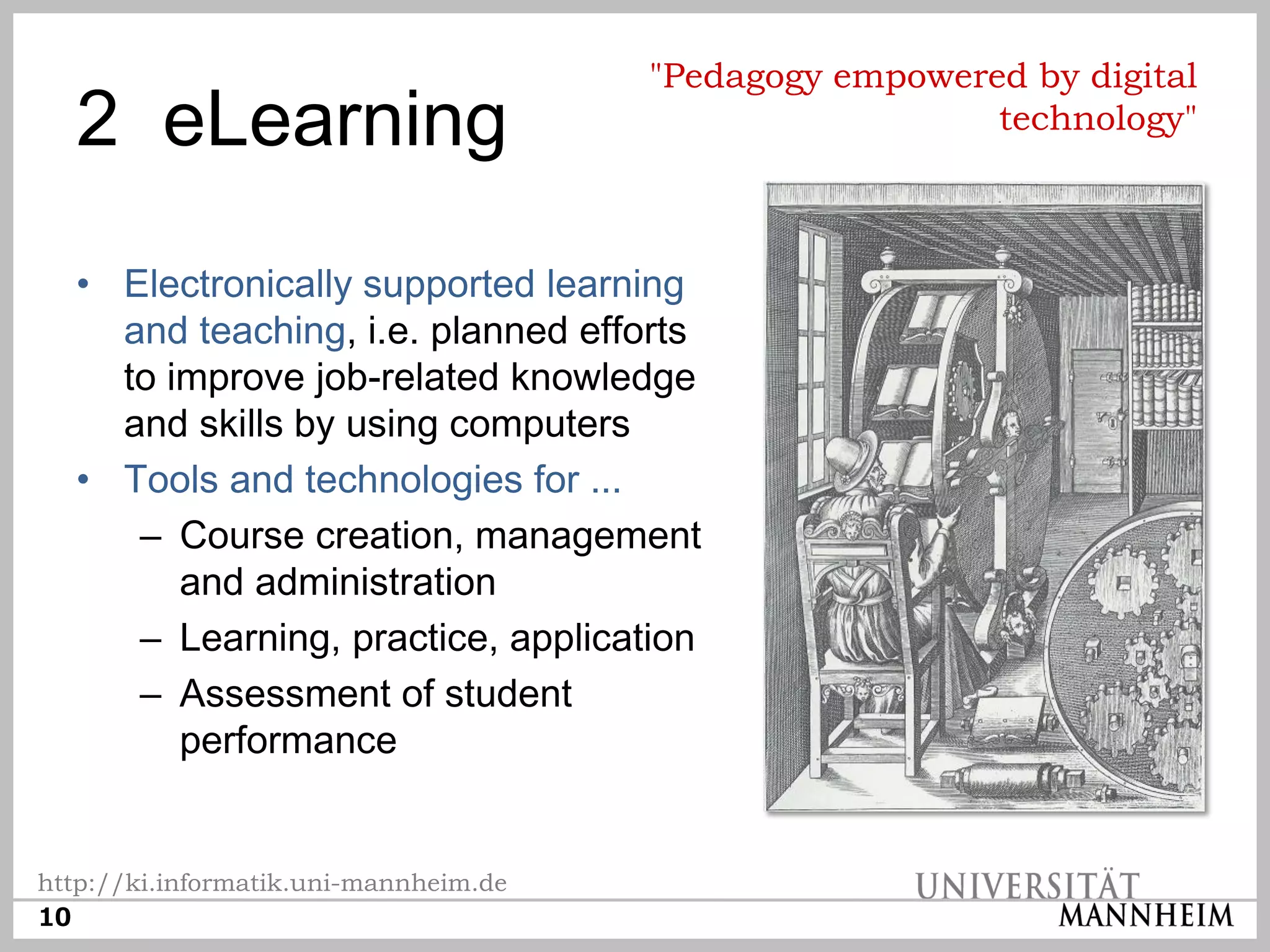 "Pedagogy empowered by digital
  2 eLearning                                            technology"



  • Electronically supported learning
    and teaching, i.e. planned efforts
    to improve job-related knowledge
    and skills by using computers
  • Tools and technologies for ...
     – Course creation, management
        and administration
     – Learning, practice, application
     – Assessment of student
        performance


http://ki.informatik.uni-mannheim.de
10
 