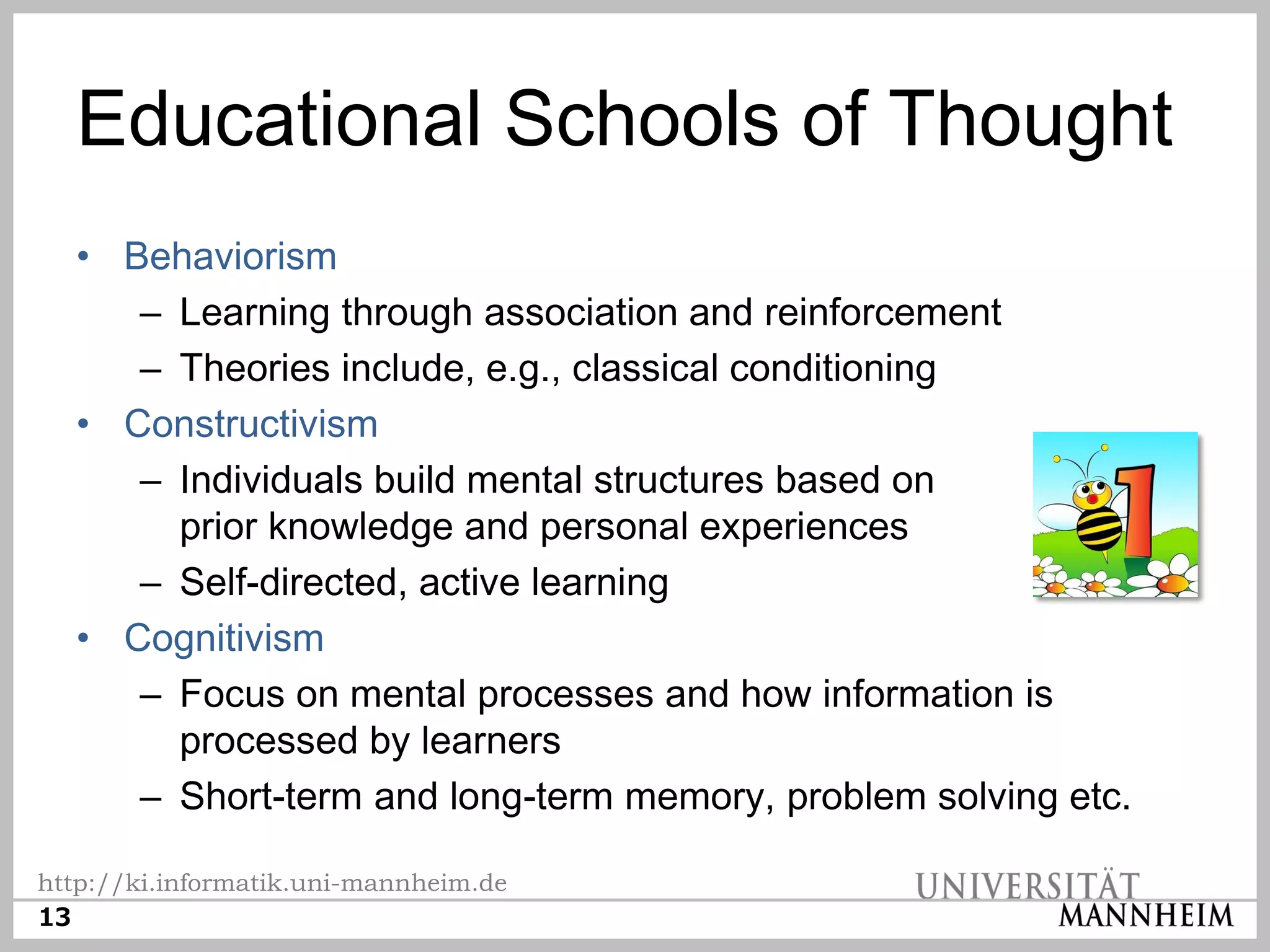 Educational Schools of Thought
  • Behaviorism
     – Learning through association and reinforcement
     – Theories include, e.g., classical conditioning
  • Constructivism
     – Individuals build mental structures based on
       prior knowledge and personal experiences
     – Self-directed, active learning
  • Cognitivism
     – Focus on mental processes and how information is
       processed by learners
     – Short-term and long-term memory, problem solving etc.

http://ki.informatik.uni-mannheim.de
13
 