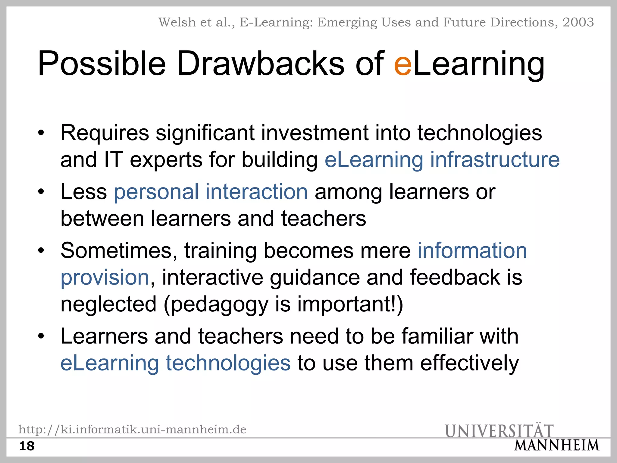 Welsh et al., E-Learning: Emerging Uses and Future Directions, 2003


  Possible Drawbacks of eLearning
  • Requires significant investment into technologies
    and IT experts for building eLearning infrastructure
  • Less personal interaction among learners or
    between learners and teachers
  • Sometimes, training becomes mere information
    provision, interactive guidance and feedback is
    neglected (pedagogy is important!)
  • Learners and teachers need to be familiar with
    eLearning technologies to use them effectively

http://ki.informatik.uni-mannheim.de
18
 