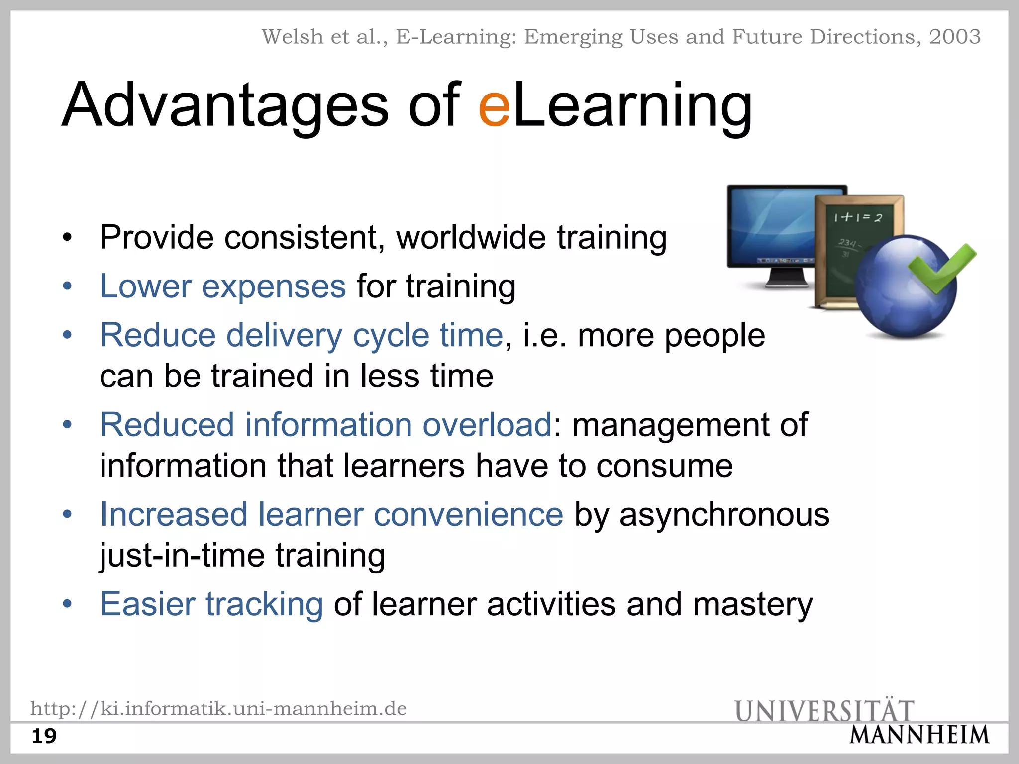 Welsh et al., E-Learning: Emerging Uses and Future Directions, 2003


  Advantages of eLearning
  • Provide consistent, worldwide training
  • Lower expenses for training
  • Reduce delivery cycle time, i.e. more people
    can be trained in less time
  • Reduced information overload: management of
    information that learners have to consume
  • Increased learner convenience by asynchronous
    just-in-time training
  • Easier tracking of learner activities and mastery

http://ki.informatik.uni-mannheim.de
19
 