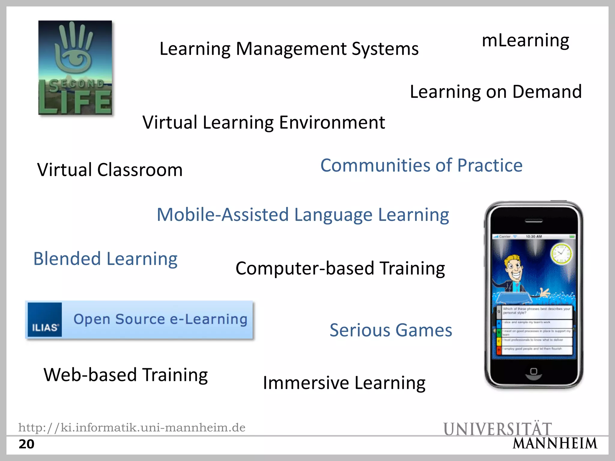 Learning Management Systems              mLearning

                                                       Learning on Demand
                   Virtual Learning Environment

  Virtual Classroom                          Communities of Practice

                     Mobile-Assisted Language Learning

  Blended Learning                Computer-based Training


                                              Serious Games

   Web-based Training                  Immersive Learning

http://ki.informatik.uni-mannheim.de
20
 