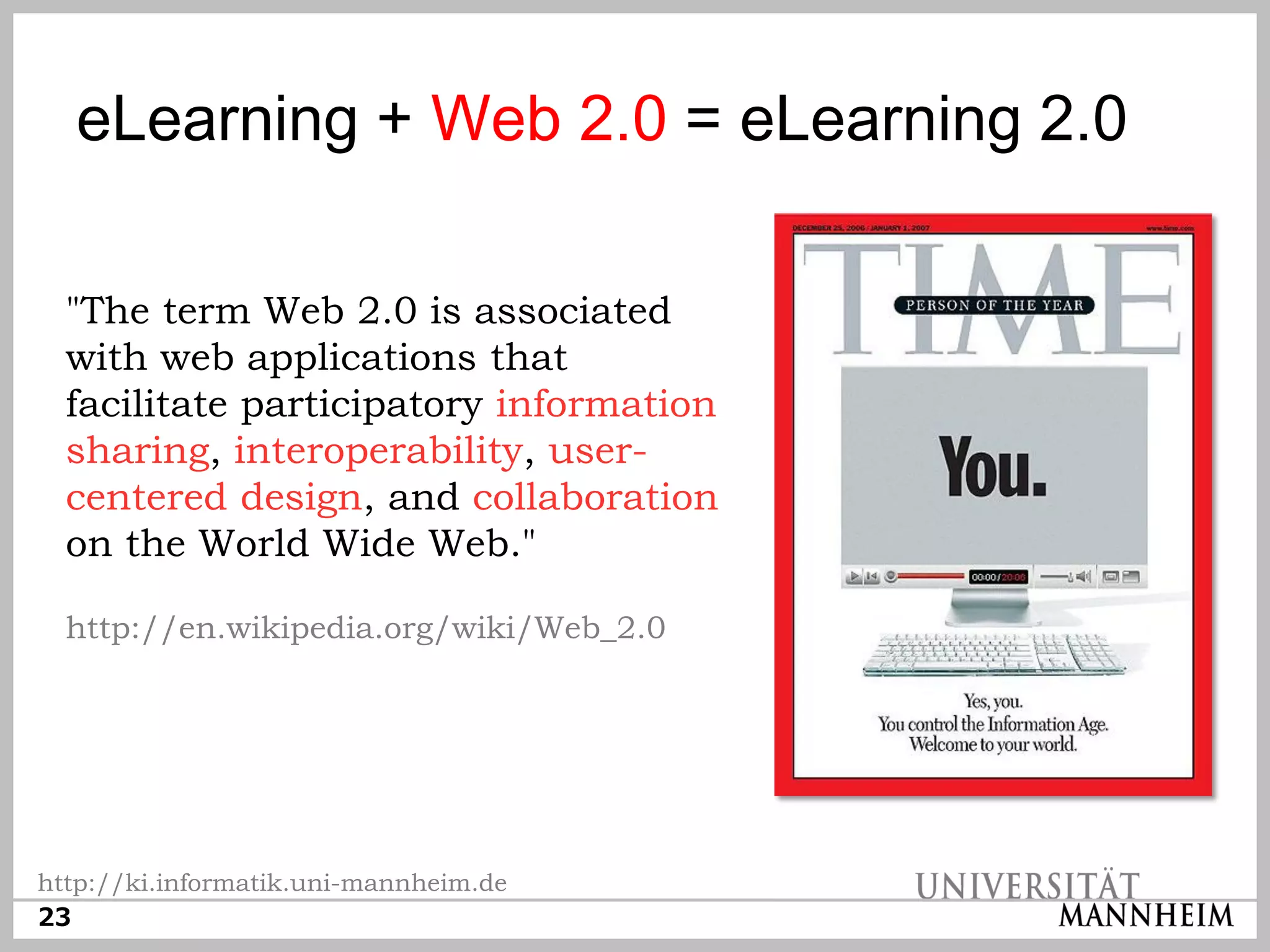 eLearning + Web 2.0 = eLearning 2.0

  "The term Web 2.0 is associated
  with web applications that
  facilitate participatory information
  sharing, interoperability, user-
  centered design, and collaboration
  on the World Wide Web."

  http://en.wikipedia.org/wiki/Web_2.0




http://ki.informatik.uni-mannheim.de
23
 